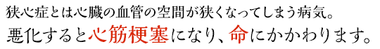 狭心症とは心臓の血管の空間が狭くなってしまう病気。悪化すると心筋梗塞になり、命にかかわります。