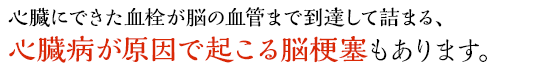 心臓にできた血栓が脳の血管まで到達して詰まる、心臓病が原因で起こる脳梗塞もあります。